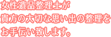 女性遺品整理士が貴方の大切な思い出の整理をお手伝い致します。